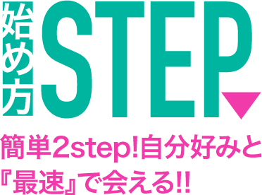 簡単2step!自分好みと『最速』で会える!!